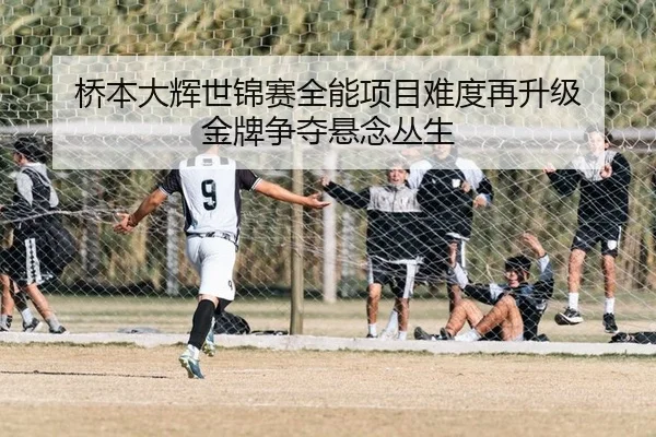 桥本大辉世锦赛全能项目难度再升级 金牌争夺悬念丛生